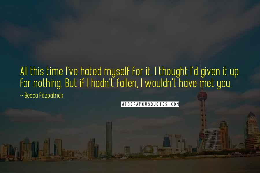 Becca Fitzpatrick Quotes: All this time I've hated myself for it. I thought I'd given it up for nothing. But if I hadn't fallen, I wouldn't have met you.