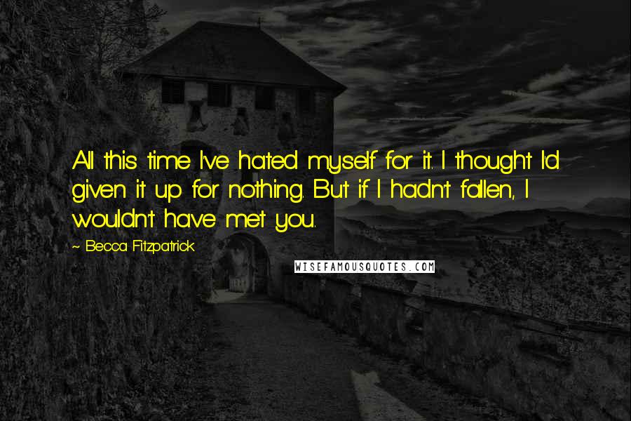 Becca Fitzpatrick Quotes: All this time I've hated myself for it. I thought I'd given it up for nothing. But if I hadn't fallen, I wouldn't have met you.