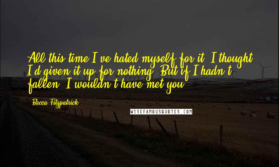 Becca Fitzpatrick Quotes: All this time I've hated myself for it. I thought I'd given it up for nothing. But if I hadn't fallen, I wouldn't have met you.