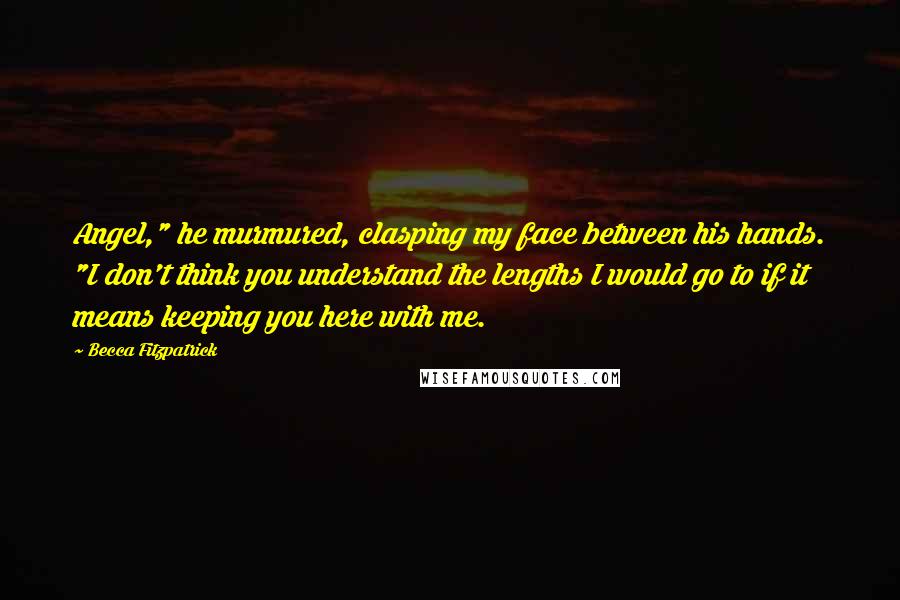 Becca Fitzpatrick Quotes: Angel," he murmured, clasping my face between his hands. "I don't think you understand the lengths I would go to if it means keeping you here with me.