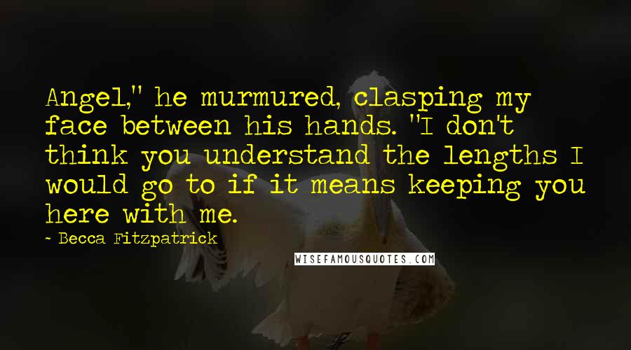 Becca Fitzpatrick Quotes: Angel," he murmured, clasping my face between his hands. "I don't think you understand the lengths I would go to if it means keeping you here with me.