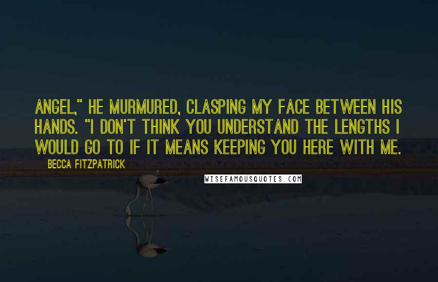 Becca Fitzpatrick Quotes: Angel," he murmured, clasping my face between his hands. "I don't think you understand the lengths I would go to if it means keeping you here with me.