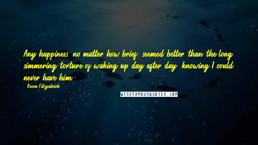 Becca Fitzpatrick Quotes: Any happiness, no matter how brief, seemed better than the long, simmering torture of waking up day after day, knowing I could never have him.