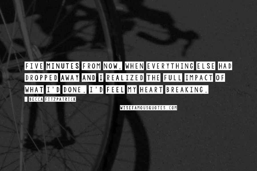 Becca Fitzpatrick Quotes: Five minutes from now, when everything else had dropped away and I realized the full impact of what I'd done, I'd feel my heart breaking.