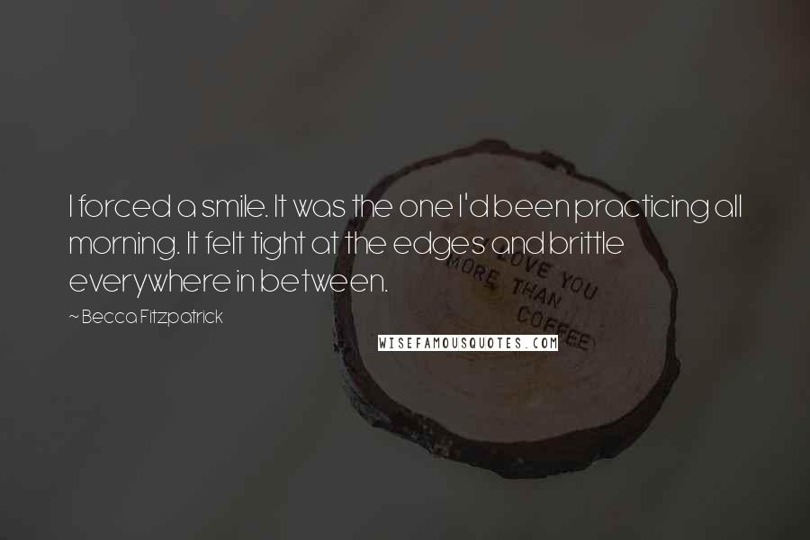 Becca Fitzpatrick Quotes: I forced a smile. It was the one I'd been practicing all morning. It felt tight at the edges and brittle everywhere in between.