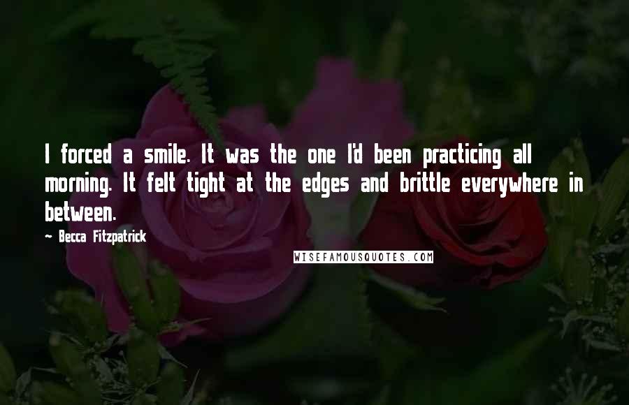 Becca Fitzpatrick Quotes: I forced a smile. It was the one I'd been practicing all morning. It felt tight at the edges and brittle everywhere in between.