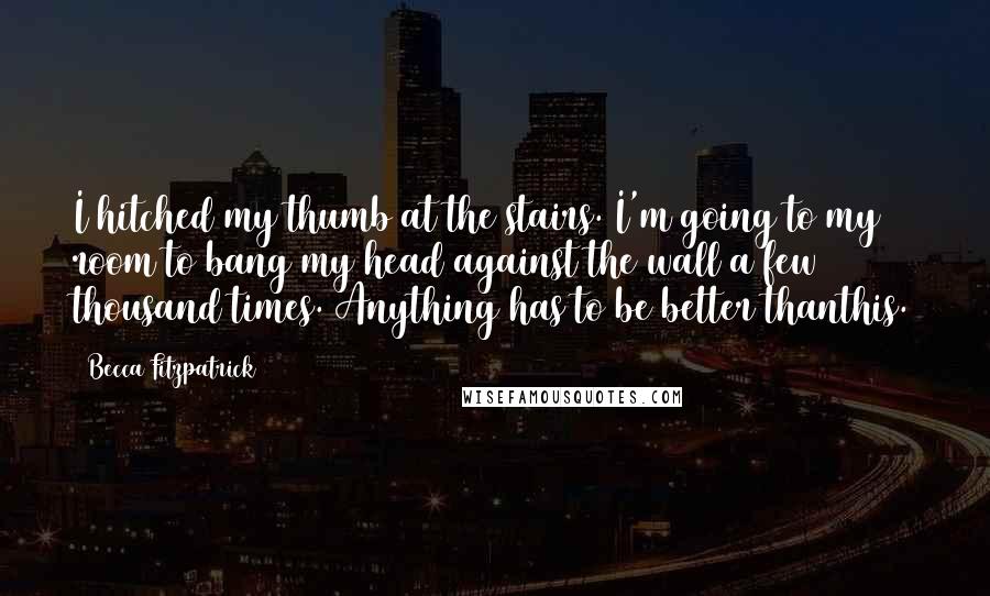 Becca Fitzpatrick Quotes: I hitched my thumb at the stairs. I'm going to my room to bang my head against the wall a few thousand times. Anything has to be better thanthis.