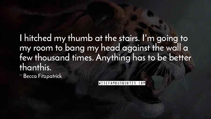 Becca Fitzpatrick Quotes: I hitched my thumb at the stairs. I'm going to my room to bang my head against the wall a few thousand times. Anything has to be better thanthis.