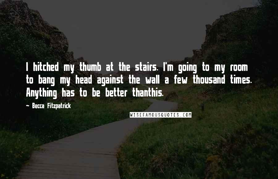 Becca Fitzpatrick Quotes: I hitched my thumb at the stairs. I'm going to my room to bang my head against the wall a few thousand times. Anything has to be better thanthis.