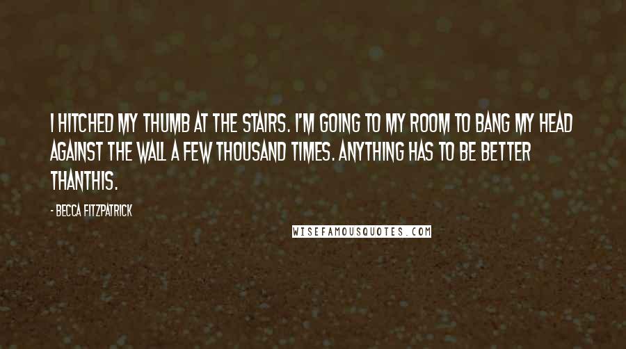 Becca Fitzpatrick Quotes: I hitched my thumb at the stairs. I'm going to my room to bang my head against the wall a few thousand times. Anything has to be better thanthis.