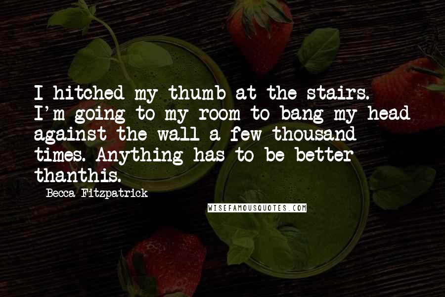 Becca Fitzpatrick Quotes: I hitched my thumb at the stairs. I'm going to my room to bang my head against the wall a few thousand times. Anything has to be better thanthis.