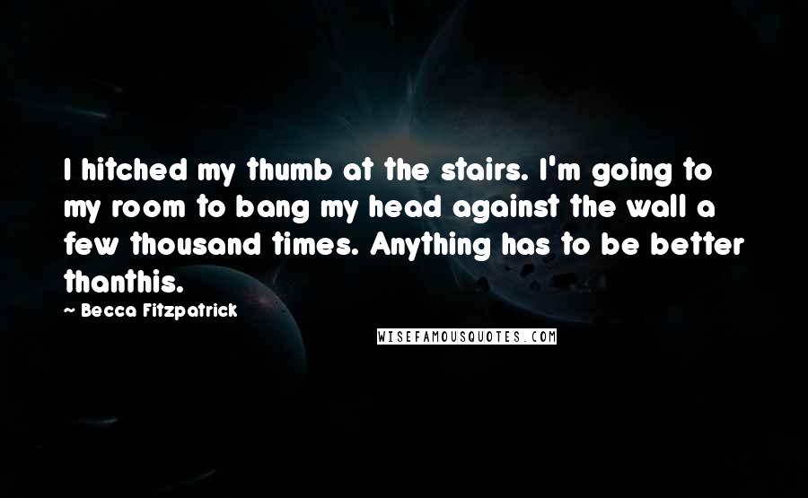 Becca Fitzpatrick Quotes: I hitched my thumb at the stairs. I'm going to my room to bang my head against the wall a few thousand times. Anything has to be better thanthis.