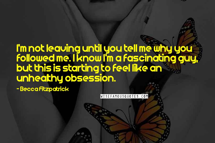 Becca Fitzpatrick Quotes: I'm not leaving until you tell me why you followed me. I know I'm a fascinating guy, but this is starting to feel like an unhealthy obsession.