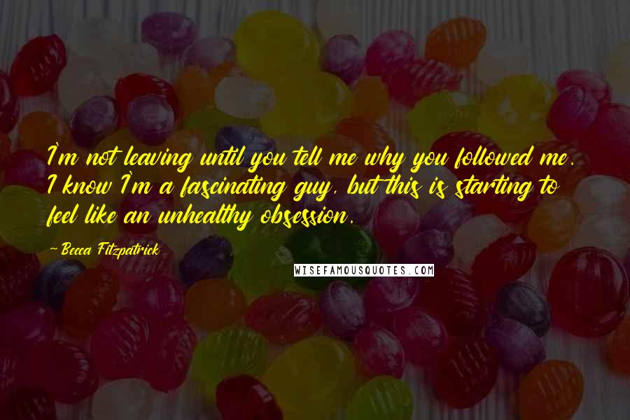 Becca Fitzpatrick Quotes: I'm not leaving until you tell me why you followed me. I know I'm a fascinating guy, but this is starting to feel like an unhealthy obsession.