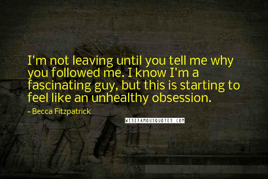 Becca Fitzpatrick Quotes: I'm not leaving until you tell me why you followed me. I know I'm a fascinating guy, but this is starting to feel like an unhealthy obsession.
