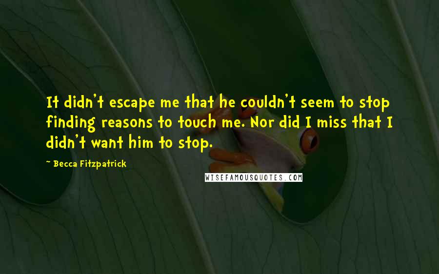 Becca Fitzpatrick Quotes: It didn't escape me that he couldn't seem to stop finding reasons to touch me. Nor did I miss that I didn't want him to stop.