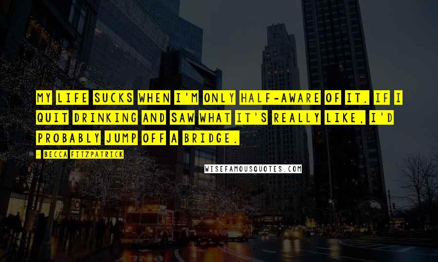 Becca Fitzpatrick Quotes: My life sucks when I'm only half-aware of it. If I quit drinking and saw what it's really like, I'd probably jump off a bridge.