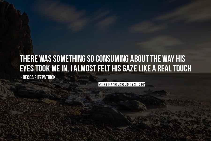 Becca Fitzpatrick Quotes: There was something so consuming about the way his eyes took me in, I almost felt his gaze like a real touch
