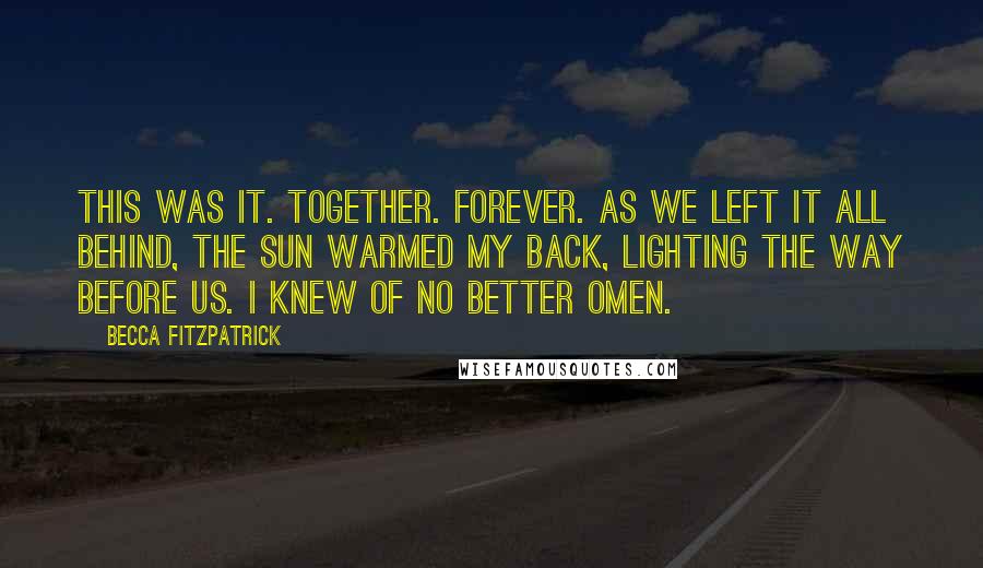 Becca Fitzpatrick Quotes: This was it. Together. Forever. As we left it all behind, the sun warmed my back, lighting the way before us. I knew of no better omen.