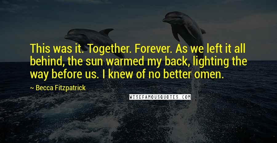 Becca Fitzpatrick Quotes: This was it. Together. Forever. As we left it all behind, the sun warmed my back, lighting the way before us. I knew of no better omen.