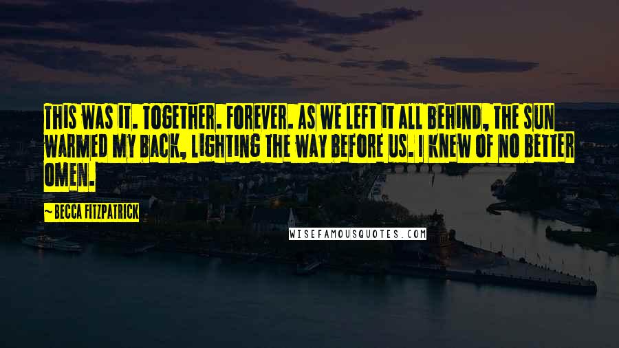 Becca Fitzpatrick Quotes: This was it. Together. Forever. As we left it all behind, the sun warmed my back, lighting the way before us. I knew of no better omen.