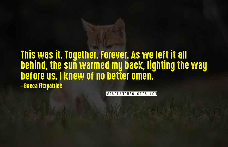 Becca Fitzpatrick Quotes: This was it. Together. Forever. As we left it all behind, the sun warmed my back, lighting the way before us. I knew of no better omen.