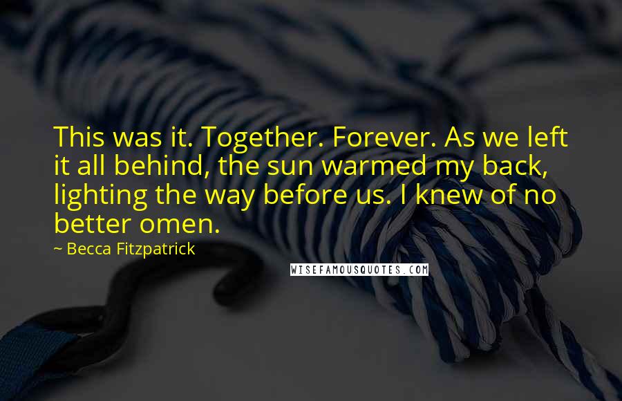 Becca Fitzpatrick Quotes: This was it. Together. Forever. As we left it all behind, the sun warmed my back, lighting the way before us. I knew of no better omen.