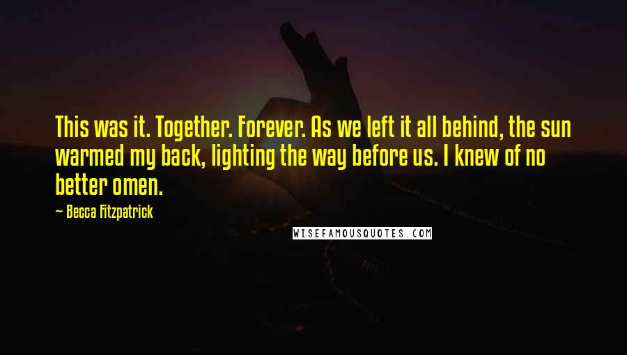 Becca Fitzpatrick Quotes: This was it. Together. Forever. As we left it all behind, the sun warmed my back, lighting the way before us. I knew of no better omen.