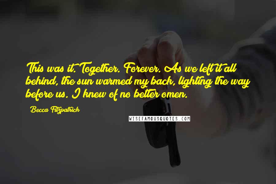 Becca Fitzpatrick Quotes: This was it. Together. Forever. As we left it all behind, the sun warmed my back, lighting the way before us. I knew of no better omen.