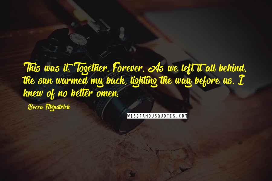 Becca Fitzpatrick Quotes: This was it. Together. Forever. As we left it all behind, the sun warmed my back, lighting the way before us. I knew of no better omen.