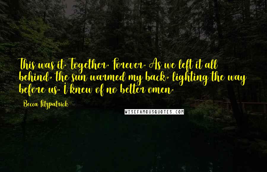 Becca Fitzpatrick Quotes: This was it. Together. Forever. As we left it all behind, the sun warmed my back, lighting the way before us. I knew of no better omen.