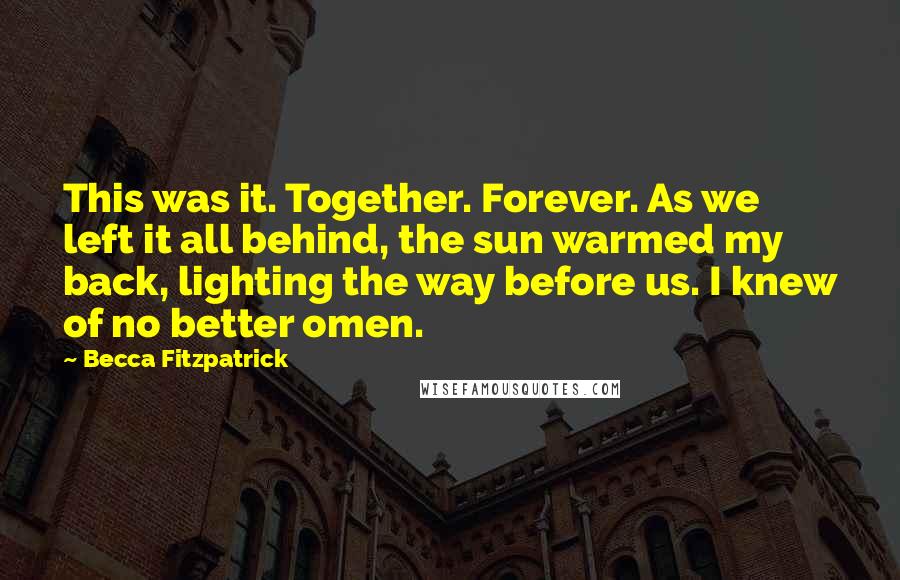 Becca Fitzpatrick Quotes: This was it. Together. Forever. As we left it all behind, the sun warmed my back, lighting the way before us. I knew of no better omen.
