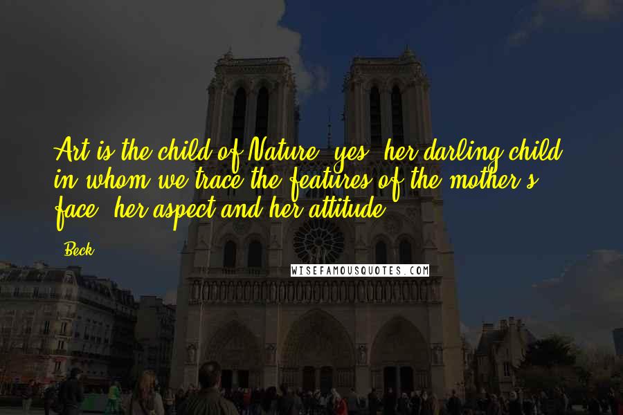 Beck Quotes: Art is the child of Nature; yes, her darling child, in whom we trace the features of the mother's face, her aspect and her attitude.