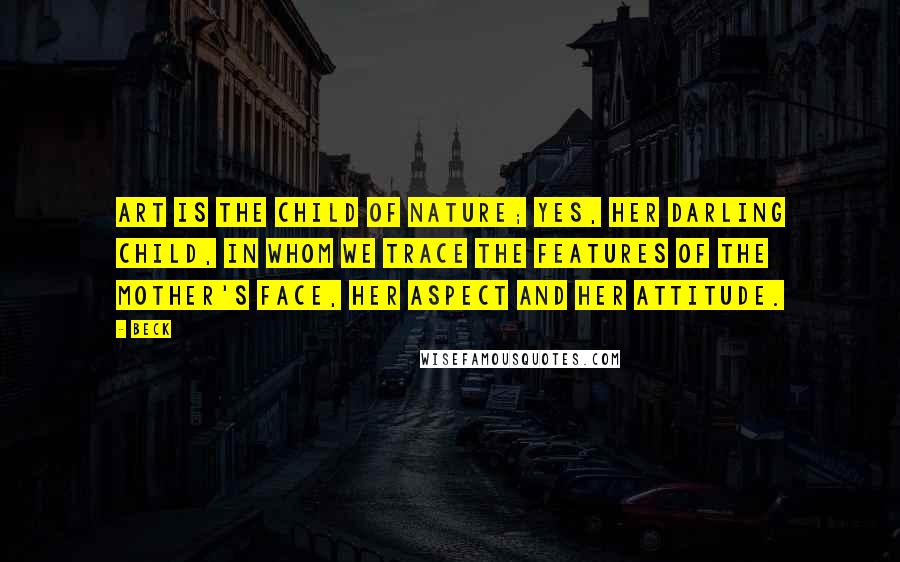 Beck Quotes: Art is the child of Nature; yes, her darling child, in whom we trace the features of the mother's face, her aspect and her attitude.