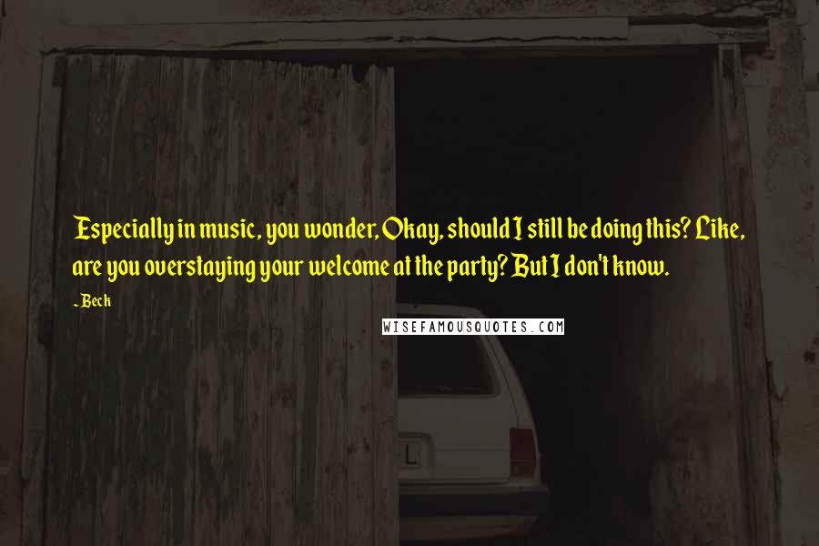 Beck Quotes: Especially in music, you wonder, Okay, should I still be doing this? Like, are you overstaying your welcome at the party? But I don't know.