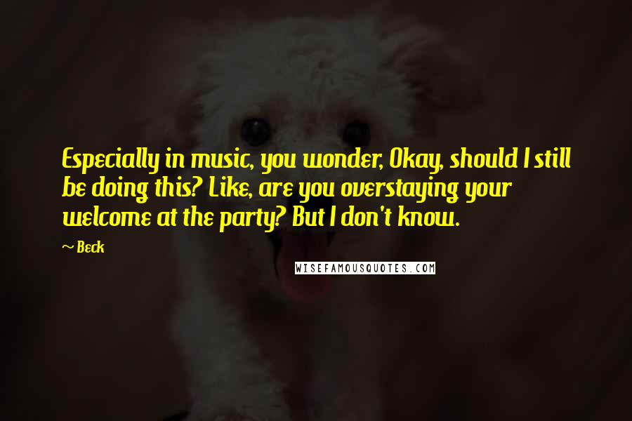 Beck Quotes: Especially in music, you wonder, Okay, should I still be doing this? Like, are you overstaying your welcome at the party? But I don't know.