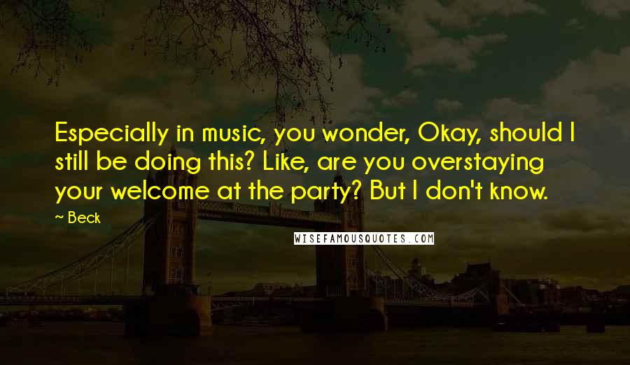 Beck Quotes: Especially in music, you wonder, Okay, should I still be doing this? Like, are you overstaying your welcome at the party? But I don't know.