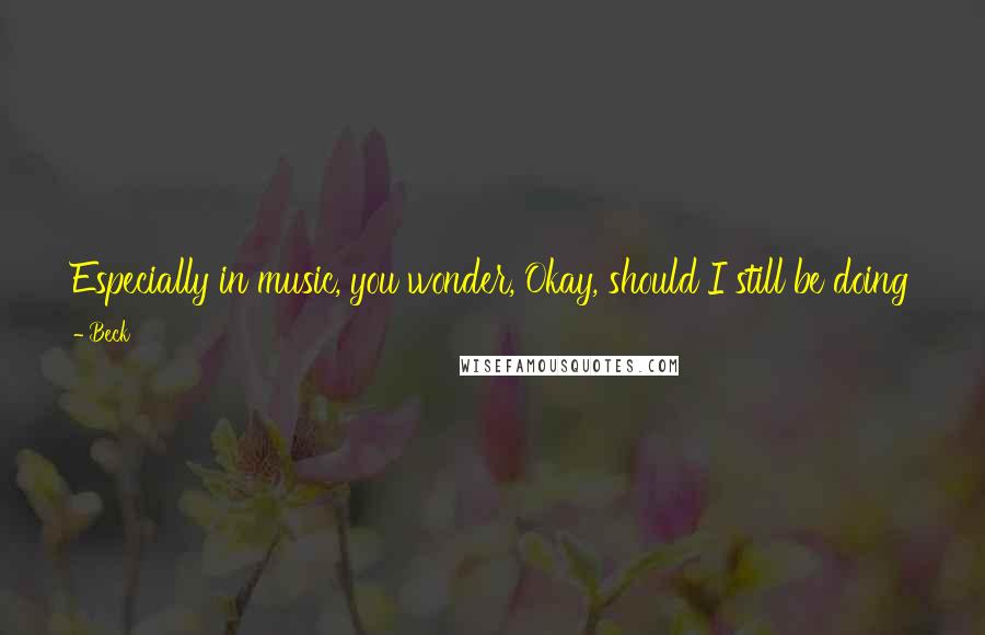 Beck Quotes: Especially in music, you wonder, Okay, should I still be doing this? Like, are you overstaying your welcome at the party? But I don't know.