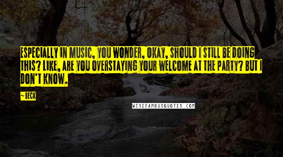 Beck Quotes: Especially in music, you wonder, Okay, should I still be doing this? Like, are you overstaying your welcome at the party? But I don't know.