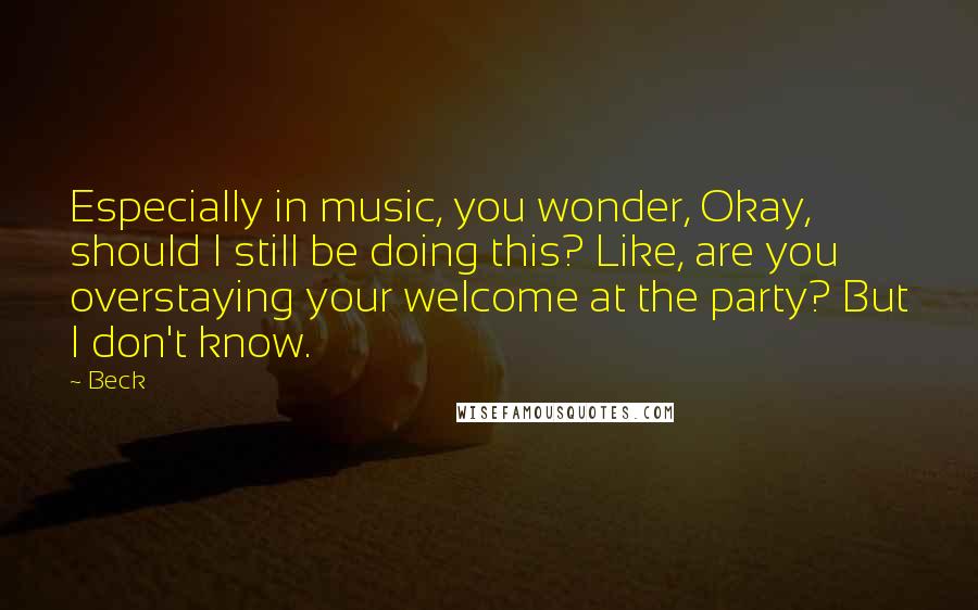 Beck Quotes: Especially in music, you wonder, Okay, should I still be doing this? Like, are you overstaying your welcome at the party? But I don't know.