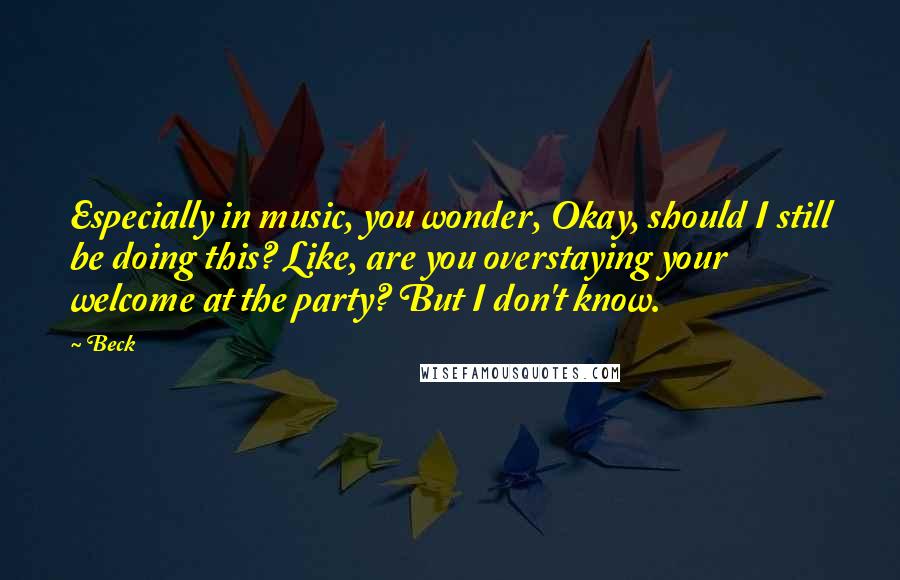 Beck Quotes: Especially in music, you wonder, Okay, should I still be doing this? Like, are you overstaying your welcome at the party? But I don't know.