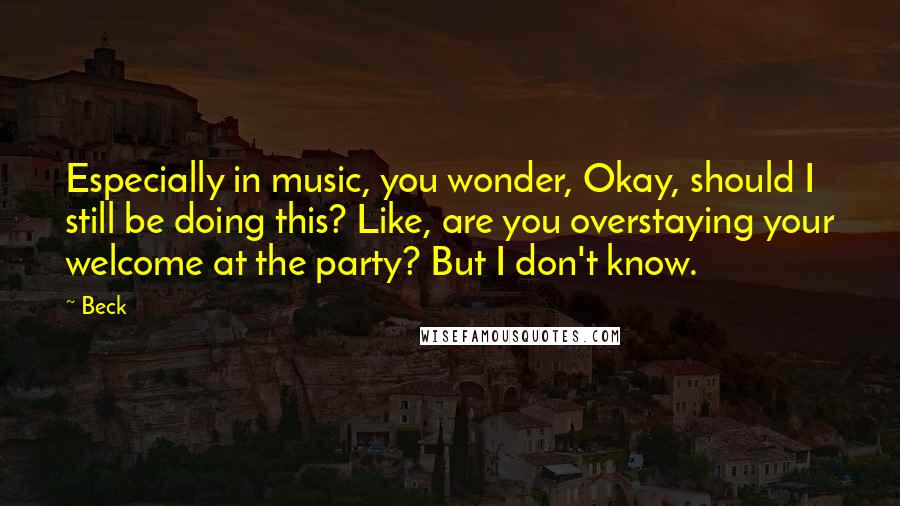 Beck Quotes: Especially in music, you wonder, Okay, should I still be doing this? Like, are you overstaying your welcome at the party? But I don't know.