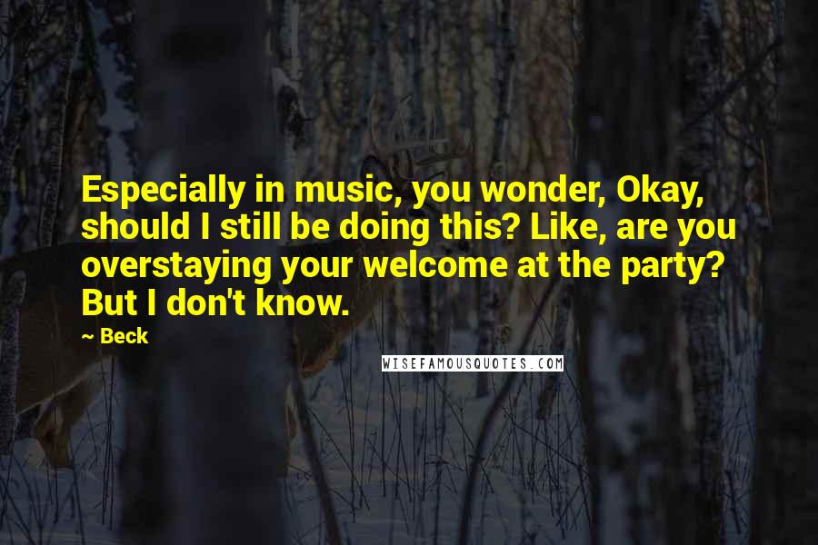 Beck Quotes: Especially in music, you wonder, Okay, should I still be doing this? Like, are you overstaying your welcome at the party? But I don't know.