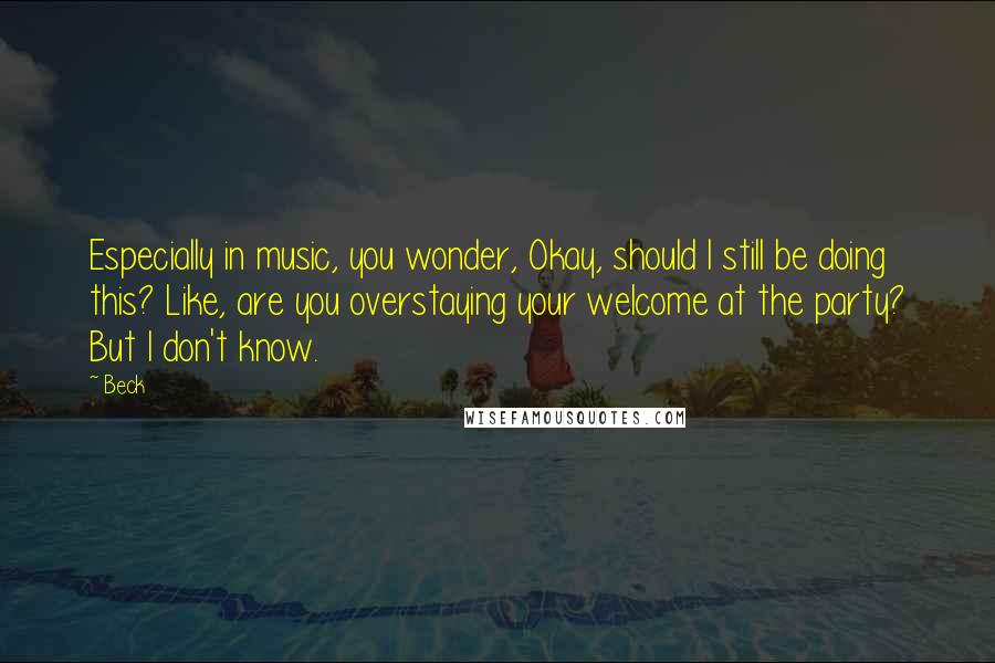 Beck Quotes: Especially in music, you wonder, Okay, should I still be doing this? Like, are you overstaying your welcome at the party? But I don't know.