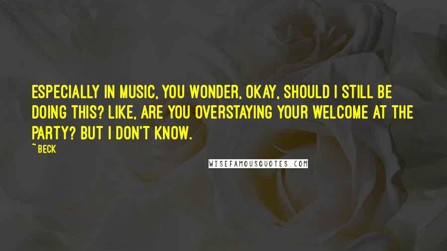 Beck Quotes: Especially in music, you wonder, Okay, should I still be doing this? Like, are you overstaying your welcome at the party? But I don't know.