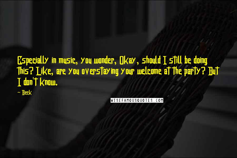 Beck Quotes: Especially in music, you wonder, Okay, should I still be doing this? Like, are you overstaying your welcome at the party? But I don't know.