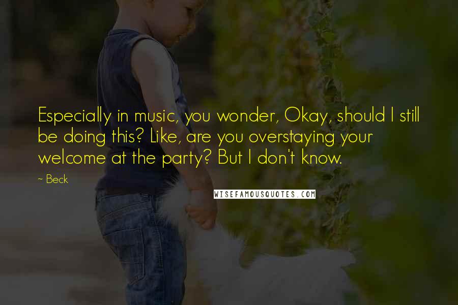 Beck Quotes: Especially in music, you wonder, Okay, should I still be doing this? Like, are you overstaying your welcome at the party? But I don't know.