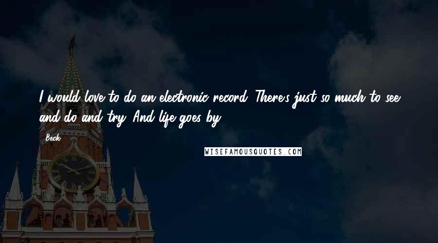 Beck Quotes: I would love to do an electronic record. There's just so much to see and do and try. And life goes by.