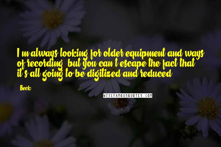 Beck Quotes: I'm always looking for older equipment and ways of recording, but you can't escape the fact that it's all going to be digitized and reduced.