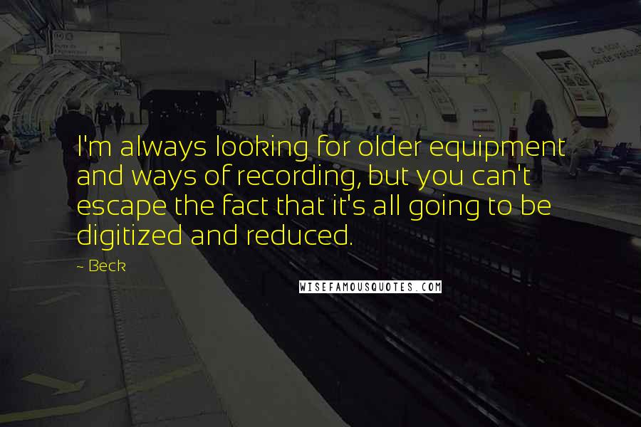Beck Quotes: I'm always looking for older equipment and ways of recording, but you can't escape the fact that it's all going to be digitized and reduced.